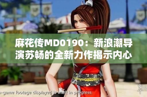 麻花傳MD0190：新浪潮導(dǎo)演蘇暢的全新力作揭示內(nèi)心抉擇