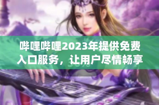 嗶哩嗶哩2023年提供免費入口服務(wù)，讓用戶盡情暢享優(yōu)質(zhì)內(nèi)容(1)