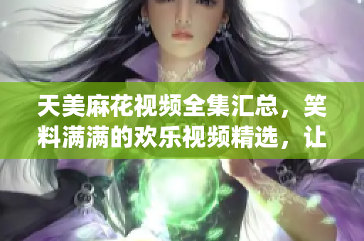 天美麻花視頻全集匯總，笑料滿滿的歡樂視頻精選，讓你笑個不停(1)