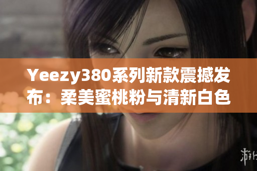 Yeezy380系列新款震撼發(fā)布：柔美蜜桃粉與清新白色聯(lián)袂登場