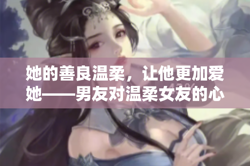 她的善良溫柔，讓他更加愛她——男友對溫柔女友的心路歷程