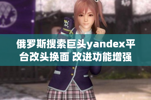 俄羅斯搜索巨頭yandex平臺改頭換面 改進功能增強