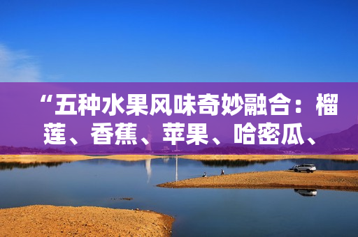 “五種水果風(fēng)味奇妙融合：榴蓮、香蕉、蘋果、哈密瓜、水蜜桃”