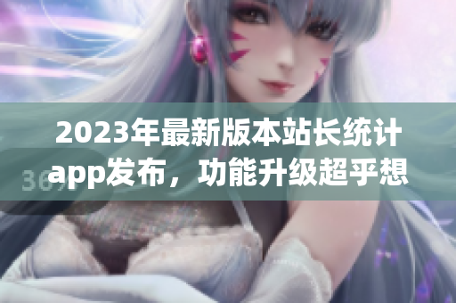 2023年最新版本站長統(tǒng)計app發(fā)布，功能升級超乎想象