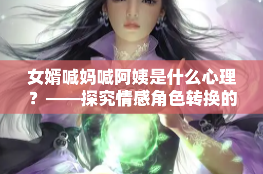 女婿喊媽喊阿姨是什么心理？——探究情感角色轉(zhuǎn)換的原因