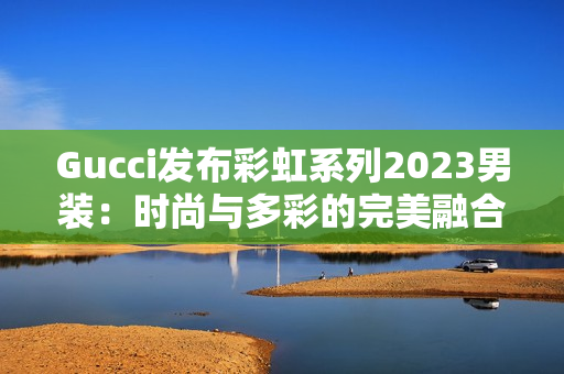 Gucci發(fā)布彩虹系列2023男裝：時尚與多彩的完美融合