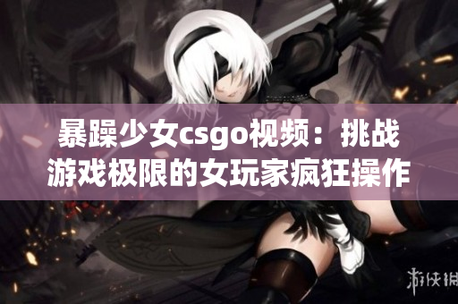 暴躁少女csgo視頻：挑戰(zhàn)游戲極限的女玩家瘋狂操作！