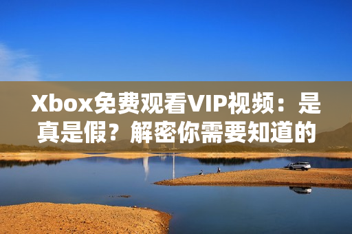 Xbox免費(fèi)觀看VIP視頻：是真是假？解密你需要知道的關(guān)鍵信息！