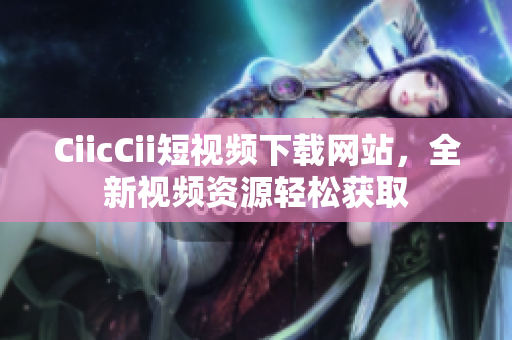 CiicCii短視頻下載網(wǎng)站，全新視頻資源輕松獲取