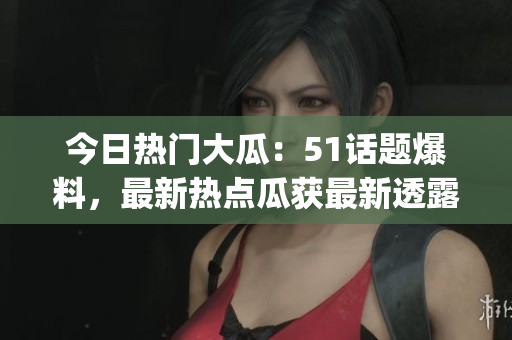 今日熱門大瓜：51話題爆料，最新熱點瓜獲最新透露(1)
