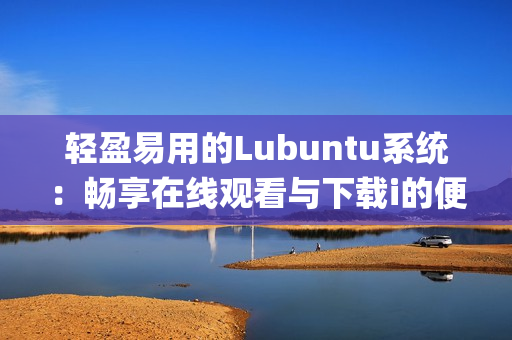 輕盈易用的Lubuntu系統(tǒng)：暢享在線觀看與下載i的便捷體驗(1)