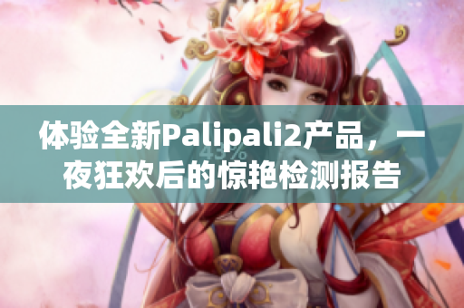 體驗全新Palipali2產(chǎn)品，一夜狂歡后的驚艷檢測報告