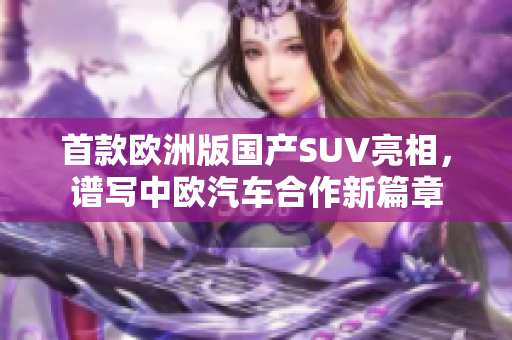 首款歐洲版國產(chǎn)SUV亮相，譜寫中歐汽車合作新篇章