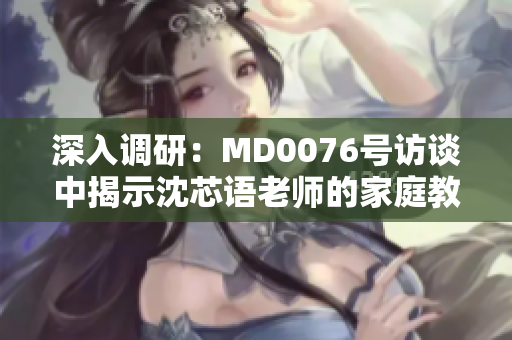 深入調(diào)研：MD0076號訪談中揭示沈芯語老師的家庭教育秘密