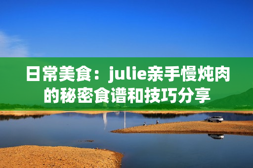 日常美食：julie親手慢燉肉的秘密食譜和技巧分享