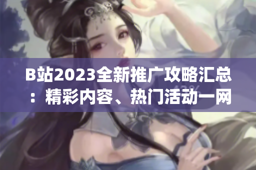 B站2023全新推廣攻略匯總：精彩內(nèi)容、熱門活動(dòng)一網(wǎng)打盡！(1)