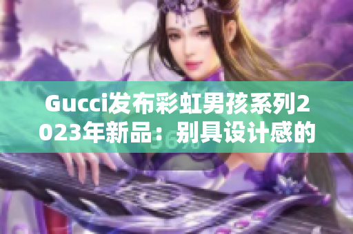 Gucci發(fā)布彩虹男孩系列2023年新品：別具設(shè)計(jì)感的時(shí)尚力作