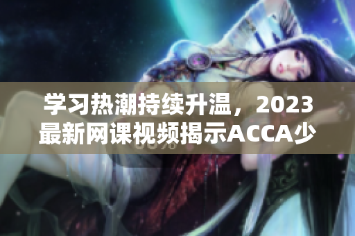 學(xué)習(xí)熱潮持續(xù)升溫，2023最新網(wǎng)課視頻揭示ACCA少女成功之道