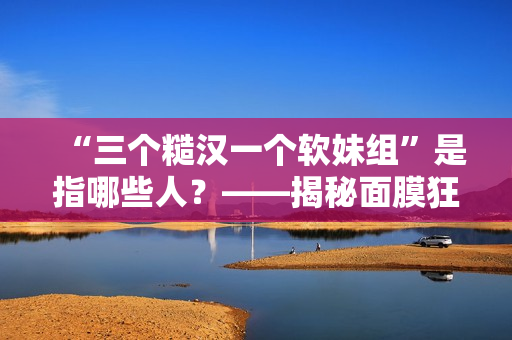 “三個(gè)糙漢一個(gè)軟妹組”是指哪些人？——揭秘面膜狂熱者的真實(shí)身份！