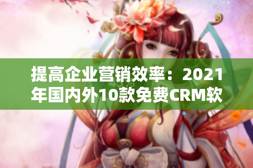 提高企業(yè)營(yíng)銷(xiāo)效率：2021年國(guó)內(nèi)外10款免費(fèi)CRM軟件推薦