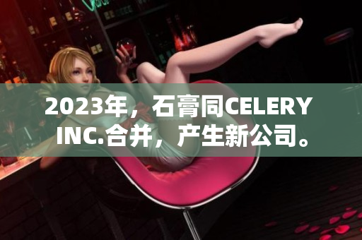 2023年，石膏同CELERY INC.合并，產(chǎn)生新公司。