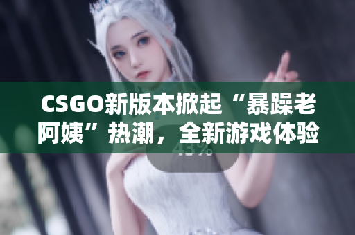 CSGO新版本掀起“暴躁老阿姨”熱潮，全新游戲體驗引人矚目