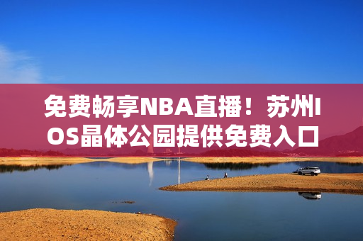 免費(fèi)暢享NBA直播！蘇州IOS晶體公園提供免費(fèi)入口