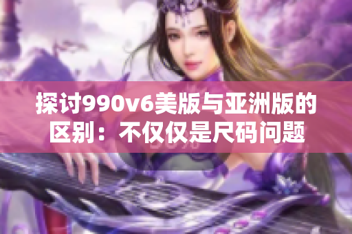 探討990v6美版與亞洲版的區(qū)別：不僅僅是尺碼問題