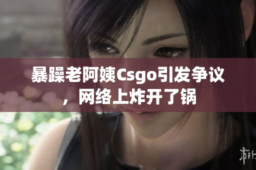 暴躁老阿姨Csgo引發(fā)爭議，網(wǎng)絡(luò)上炸開了鍋