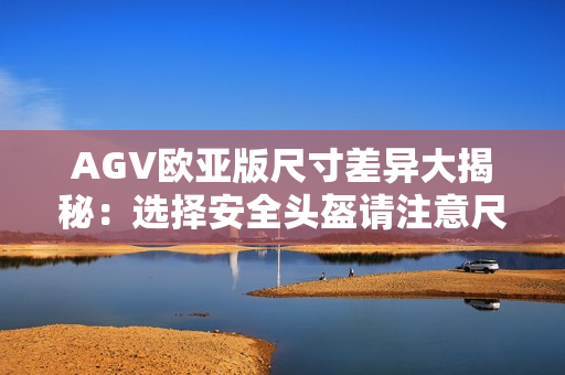 AGV歐亞版尺寸差異大揭秘：選擇安全頭盔請(qǐng)注意尺碼區(qū)別