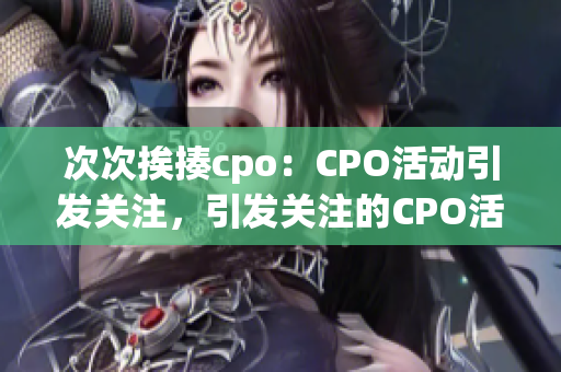 次次挨揍cpo：CPO活動(dòng)引發(fā)關(guān)注，引發(fā)關(guān)注的CPO活動(dòng)