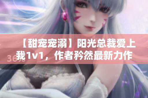 【甜寵寵溺】陽光總裁愛上我1v1，作者矜然最新力作