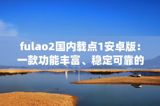 fulao2國內載點1安卓版：一款功能豐富、穩(wěn)定可靠的安卓應用程序(1)