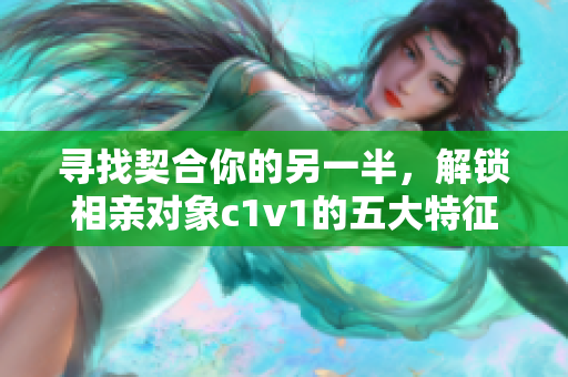 尋找契合你的另一半，解鎖相親對象c1v1的五大特征！