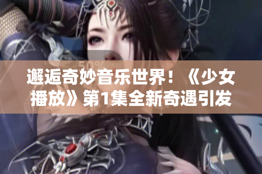 邂逅奇妙音樂(lè)世界！《少女播放》第1集全新奇遇引發(fā)潮流電音狂潮