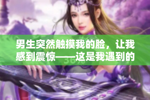 男生突然觸摸我的臉，讓我感到震驚——這是我遇到的最尷尬的瞬間