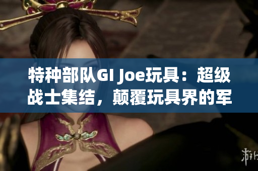 特種部隊(duì)GI Joe玩具：超級(jí)戰(zhàn)士集結(jié)，顛覆玩具界的軍事壯舉