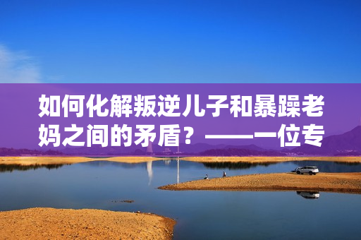 如何化解叛逆兒子和暴躁老媽之間的矛盾？——一位專家的建議