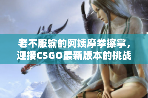 老不服輸?shù)陌⒁棠θ琳?，迎接CSGO最新版本的挑戰(zhàn)！