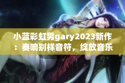 小藍彩虹男gary2023新作：奏響別樣音符，綻放音樂魔力