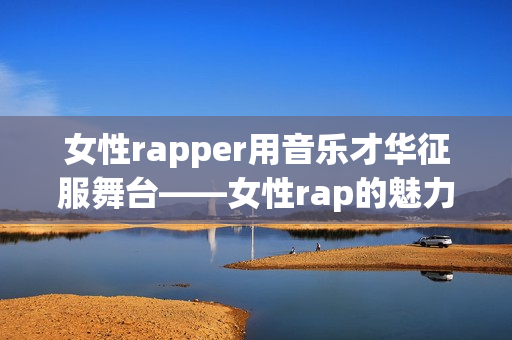 女性rapper用音樂才華征服舞臺——女性rap的魅力(1)