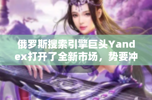 俄羅斯搜索引擎巨頭Yandex打開了全新市場，勢要沖擊國際搜索領(lǐng)域