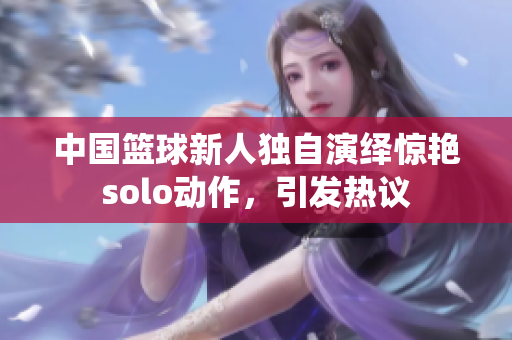 中國籃球新人獨自演繹驚艷solo動作，引發(fā)熱議