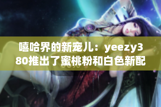 嘻哈界的新寵兒：yeezy380推出了蜜桃粉和白色新配色！