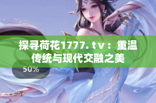 探尋荷花1777. tⅴ：重溫傳統(tǒng)與現(xiàn)代交融之美