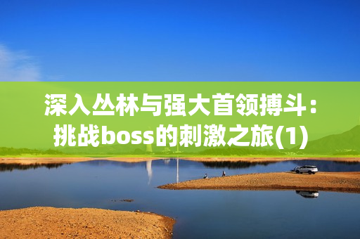 深入?yún)擦峙c強(qiáng)大首領(lǐng)搏斗：挑戰(zhàn)boss的刺激之旅(1)