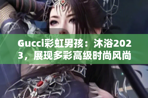 Gucci彩虹男孩：沐浴2023，展現(xiàn)多彩高級(jí)時(shí)尚風(fēng)尚