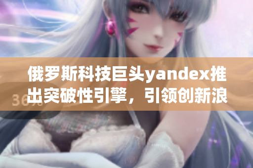 俄羅斯科技巨頭yandex推出突破性引擎，引領(lǐng)創(chuàng)新浪潮