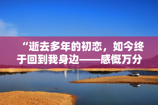 “逝去多年的初戀，如今終于回到我身邊——感慨萬分！”