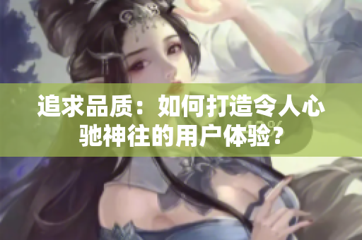 追求品質：如何打造令人心馳神往的用戶體驗？